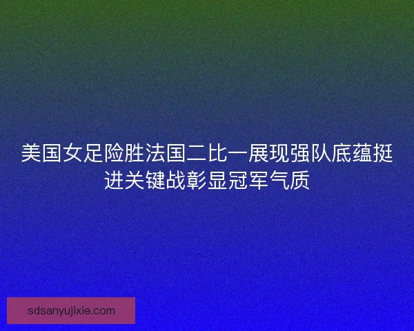 美国女足险胜法国二比一展现强队底蕴挺进关键战彰显冠军气质