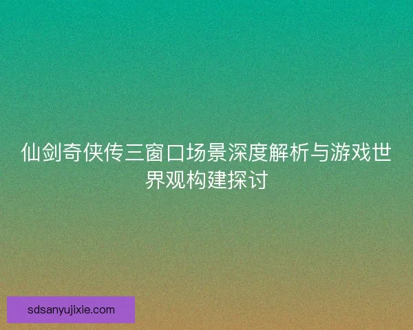 仙剑奇侠传三窗口场景深度解析与游戏世界观构建探讨