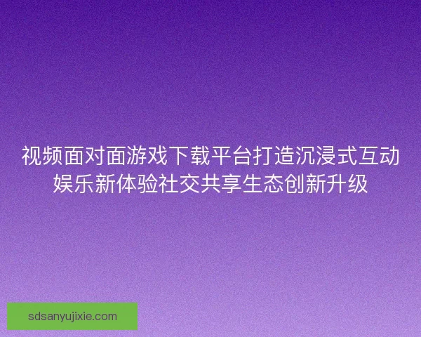 视频面对面游戏下载平台打造沉浸式互动娱乐新体验社交共享生态创新升级
