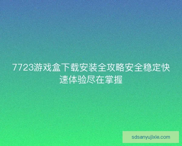 7723游戏盒下载安装全攻略安全稳定快速体验尽在掌握