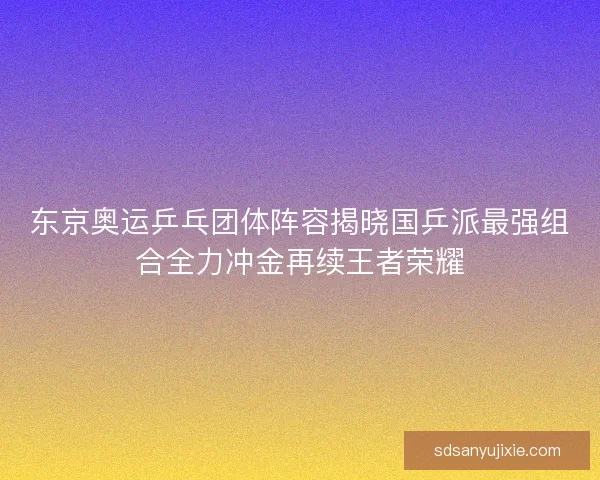 东京奥运乒乓团体阵容揭晓国乒派最强组合全力冲金再续王者荣耀