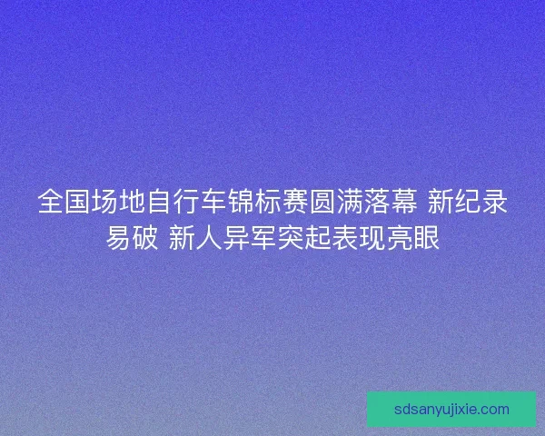 全国场地自行车锦标赛圆满落幕 新纪录易破 新人异军突起表现亮眼