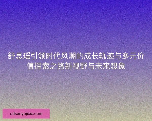 舒思瑶引领时代风潮的成长轨迹与多元价值探索之路新视野与未来想象
