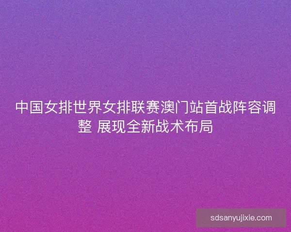 中国女排世界女排联赛澳门站首战阵容调整 展现全新战术布局
