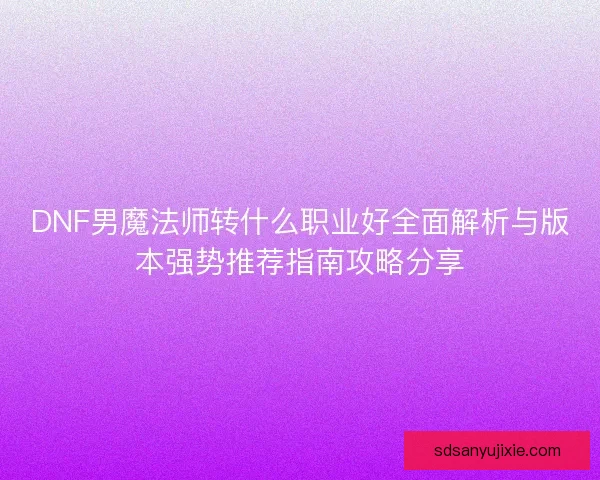 DNF男魔法师转什么职业好全面解析与版本强势推荐指南攻略分享
