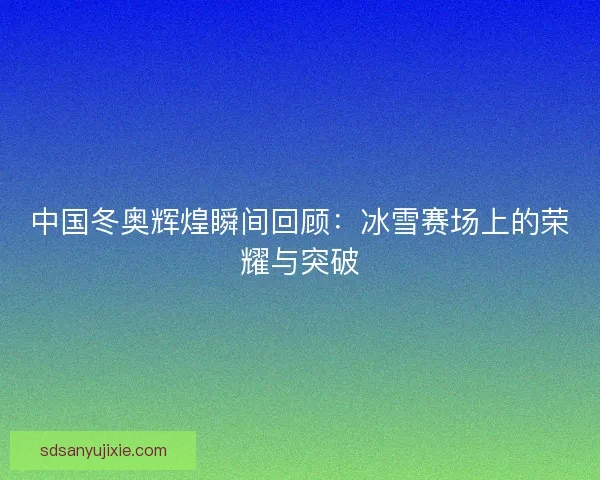 中国冬奥辉煌瞬间回顾：冰雪赛场上的荣耀与突破