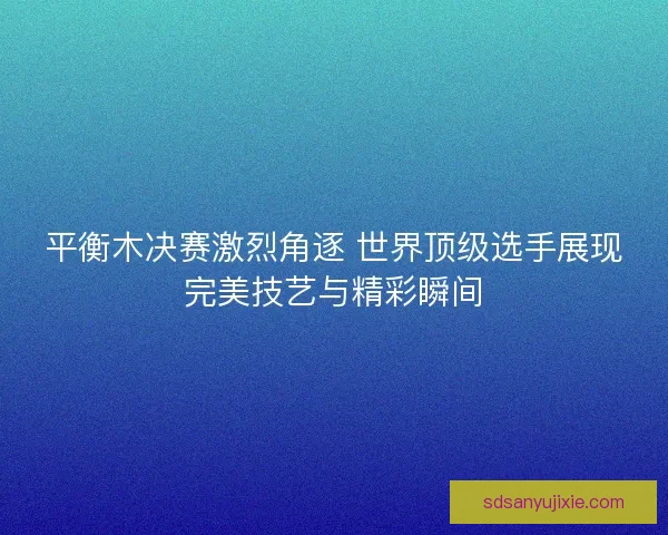 平衡木决赛激烈角逐 世界顶级选手展现完美技艺与精彩瞬间