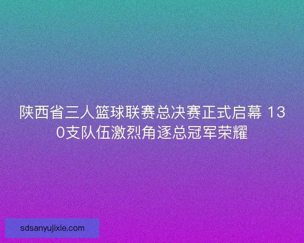 陕西省三人篮球联赛总决赛正式启幕 130支队伍激烈角逐总冠军荣耀