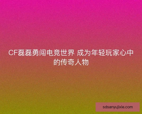 CF磊磊勇闯电竞世界 成为年轻玩家心中的传奇人物