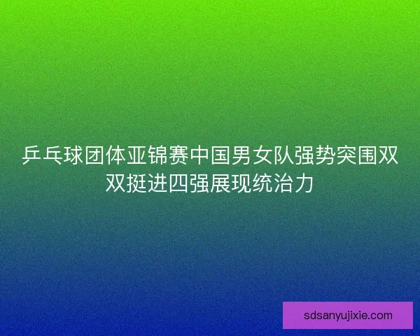 乒乓球团体亚锦赛中国男女队强势突围双双挺进四强展现统治力