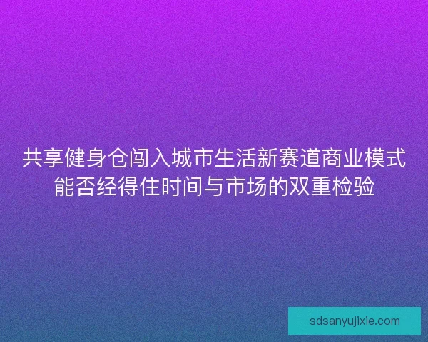 共享健身仓闯入城市生活新赛道商业模式能否经得住时间与市场的双重检验