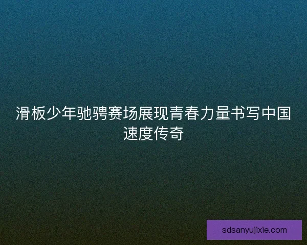 滑板少年驰骋赛场展现青春力量书写中国速度传奇