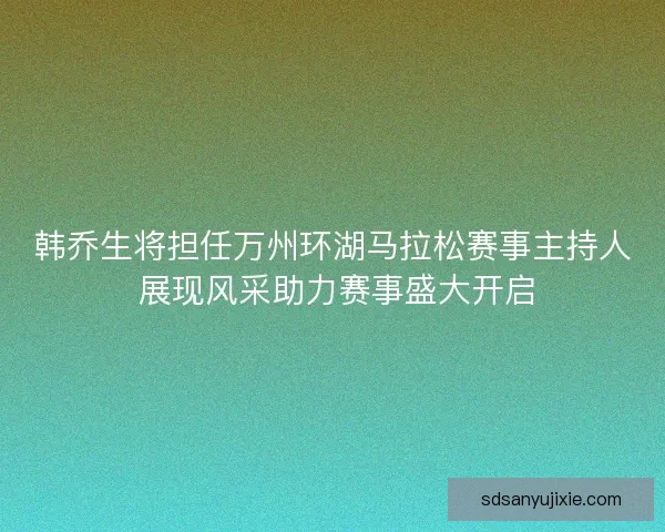 韩乔生将担任万州环湖马拉松赛事主持人 展现风采助力赛事盛大开启
