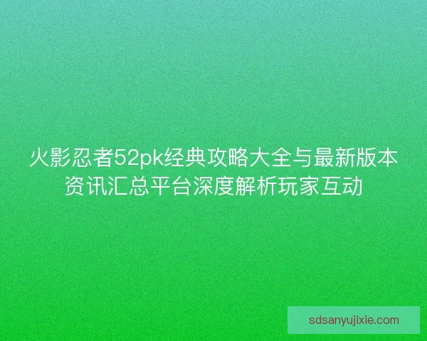 火影忍者52pk经典攻略大全与最新版本资讯汇总平台深度解析玩家互动