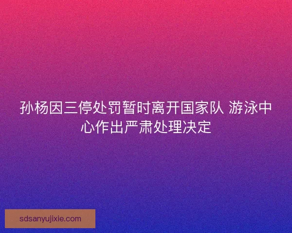 孙杨因三停处罚暂时离开国家队 游泳中心作出严肃处理决定