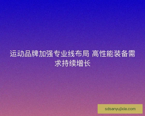 运动品牌加强专业线布局 高性能装备需求持续增长 运动品牌加强专业线布局 高性能装备需求持续增长
