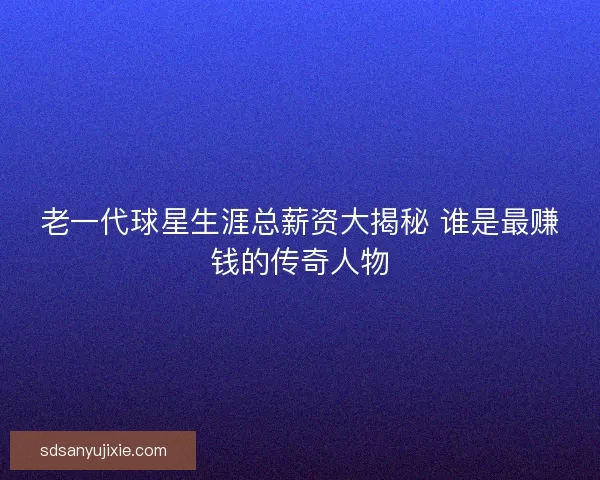 老一代球星生涯总薪资大揭秘 谁是最赚钱的传奇人物 老一代球星生涯总薪资大揭秘 谁是最赚钱的传奇人物