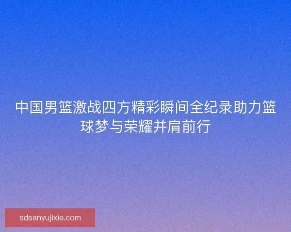 中国男篮激战四方精彩瞬间全纪录助力篮球梦与荣耀并肩前行 中国男篮激战四方精彩瞬间全纪录助力篮球梦与荣耀并肩前行