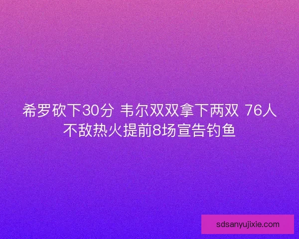 希罗砍下30分 韦尔双双拿下两双 76人不敌热火提前8场宣告钓鱼 希罗砍下30分 韦尔双双拿下两双 76人不敌热火提前8场宣告钓鱼