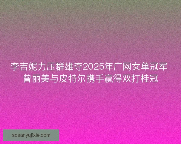 李吉妮力压群雄夺2025年广网女单冠军 曾丽美与皮特尔携手赢得双打桂冠