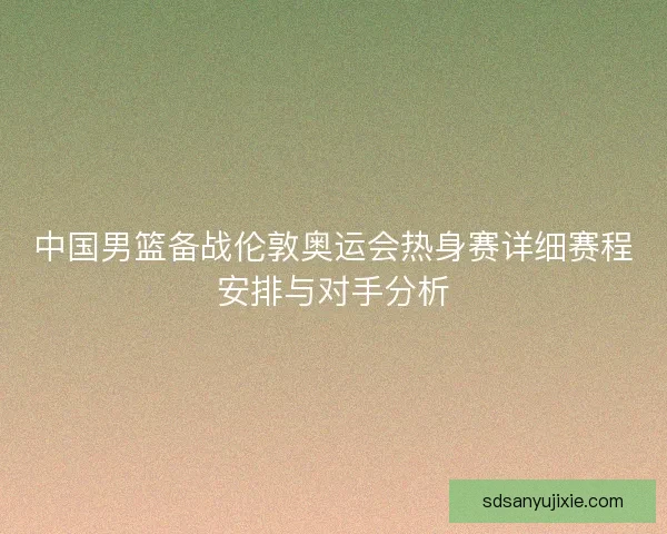 中国男篮备战伦敦奥运会热身赛详细赛程安排与对手分析 中国男篮备战伦敦奥运会热身赛详细赛程安排与对手分析