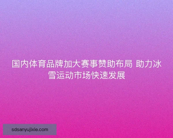 国内体育品牌加大赛事赞助布局 助力冰雪运动市场快速发展