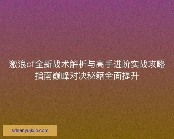 激浪cf全新战术解析与高手进阶实战攻略指南巅峰对决秘籍全面提升